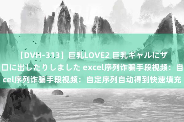 【DVH-313】巨乳LOVE2 巨乳ギャルにザーメンを中出ししたり、口に出したりしました excel序列诈骗手段视频：自定序列自动得到快速填充