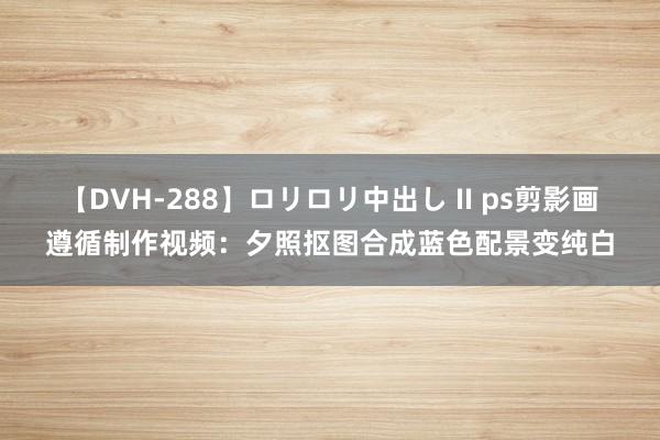 【DVH-288】ロリロリ中出し II ps剪影画遵循制作视频：夕照抠图合成蓝色配景变纯白