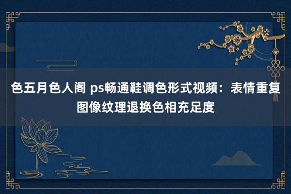 色五月色人阁 ps畅通鞋调色形式视频：表情重复图像纹理退换色相充足度