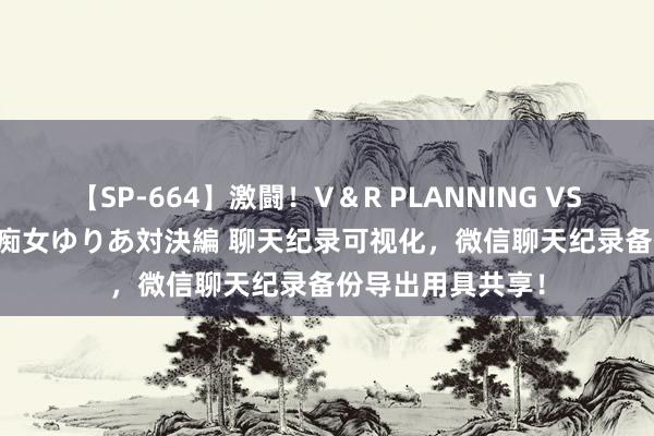 【SP-664】激闘！V＆R PLANNING VS MOODYZ 淫乱痴女ゆりあ対決編 聊天纪录可视化，微信聊天纪录备份导出用具共享！