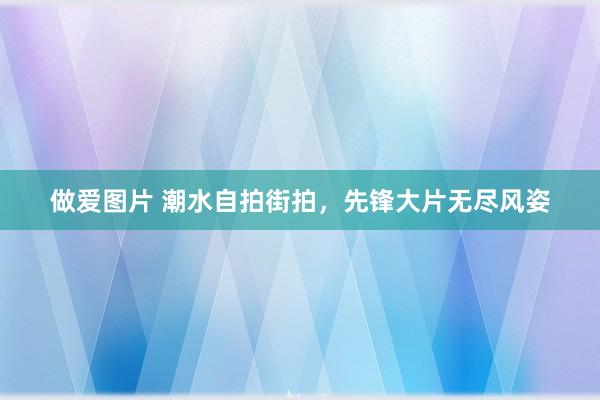 做爱图片 潮水自拍街拍，先锋大片无尽风姿