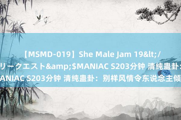 【MSMD-019】She Male Jam 19</a>2008-08-04グローリークエスト&$MANIAC S203分钟 清纯蛊卦：别样风情令东说念主倾心