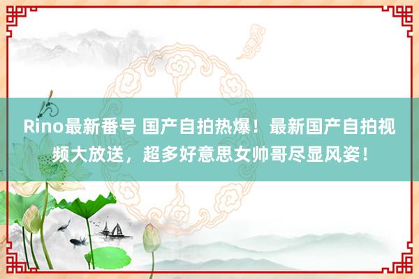 Rino最新番号 国产自拍热爆！最新国产自拍视频大放送，超多好意思女帅哥尽显风姿！