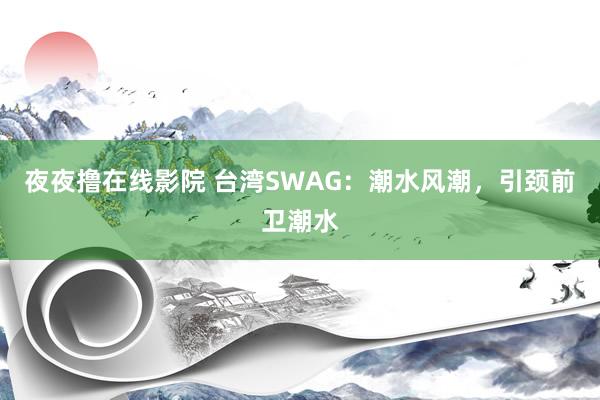 夜夜撸在线影院 台湾SWAG：潮水风潮，引颈前卫潮水