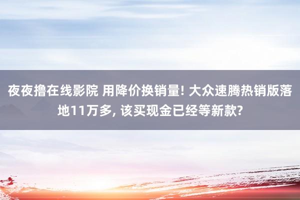 夜夜撸在线影院 用降价换销量! 大众速腾热销版落地11万多, 该买现金已经等新款?