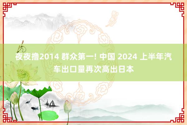 夜夜撸2014 群众第一! 中国 2024 上半年汽车出口量再次高出日本