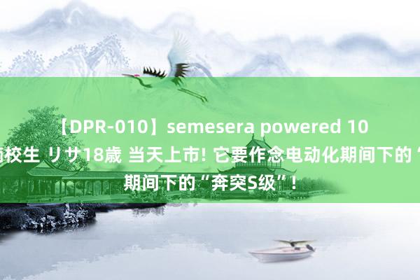 【DPR-010】semesera powered 10 ギャル女痴校生 リサ18歳 当天上市! 它要作念电动化期间下的“奔突S级”!