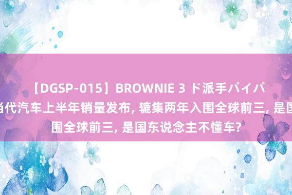 【DGSP-015】BROWNIE 3 ド派手パイパン強め黒ギャル 当代汽车上半年销量发布, 辘集两年入围全球前三, 是国东说念主不懂车?