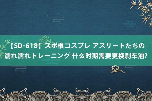 【SD-618】スポ根コスプレ アスリートたちの濡れ濡れトレーニング 什么时期需要更换刹车油?