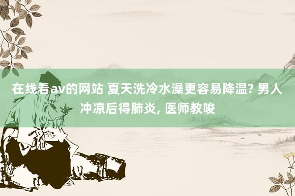 在线看av的网站 夏天洗冷水澡更容易降温? 男人冲凉后得肺炎, 医师教唆