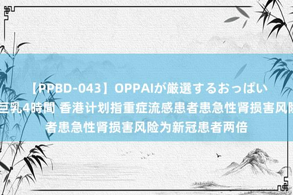 【PPBD-043】OPPAIが厳選するおっぱい 綺麗で敏感な美巨乳4時間 香港计划指重症流感患者患急性肾损害风险为新冠患者两倍