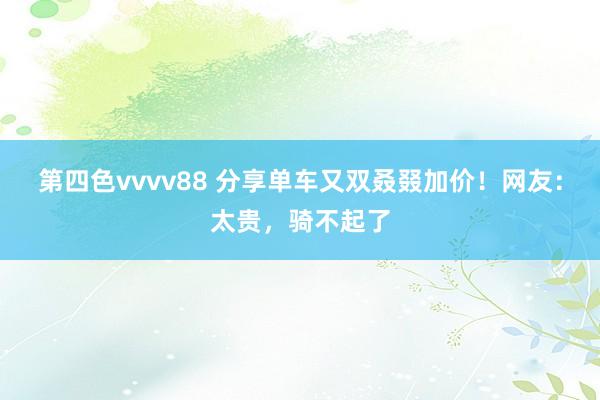 第四色vvvv88 分享单车又双叒叕加价！网友：太贵，骑不起了