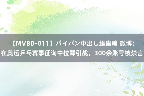 【MVBD-011】パイパン中出し総集編 微博：在奥运乒乓赛事征询中拉踩引战，300余账号被禁言