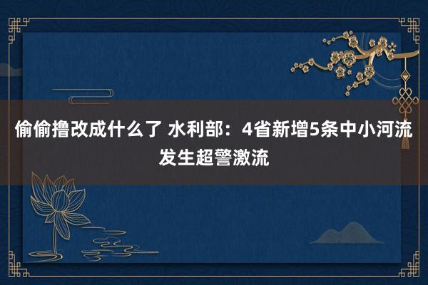 偷偷撸改成什么了 水利部：4省新增5条中小河流发生超警激流