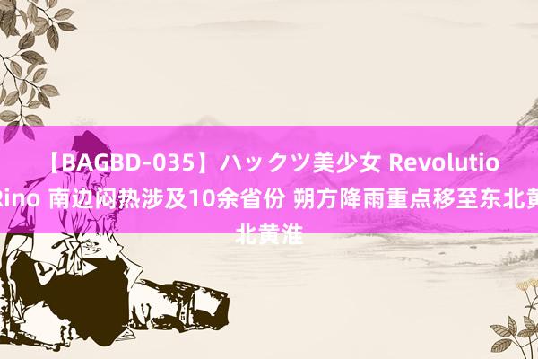 【BAGBD-035】ハックツ美少女 Revolution Rino 南边闷热涉及10余省份 朔方降雨重点移至东北黄淮