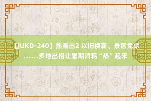 【JUKD-240】熟露出2 以旧换新、景区免票……多地出招让暑期消耗“热”起来