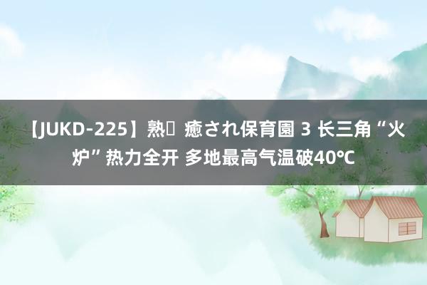 【JUKD-225】熟・癒され保育園 3 长三角“火炉”热力全开 多地最高气温破40℃