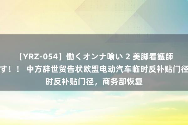 【YRZ-054】働くオンナ喰い 2 美脚看護師を食い散らかす！！ 中方辞世贸告状欧盟电动汽车临时反补贴门径，商务部恢复