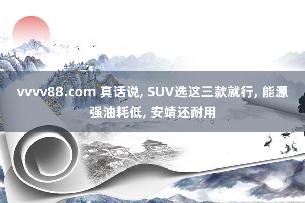 vvvv88.com 真话说, SUV选这三款就行, 能源强油耗低, 安靖还耐用