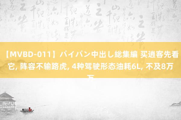 【MVBD-011】パイパン中出し総集編 买逍客先看它, 阵容不输路虎, 4种驾驶形态油耗6L, 不及8万