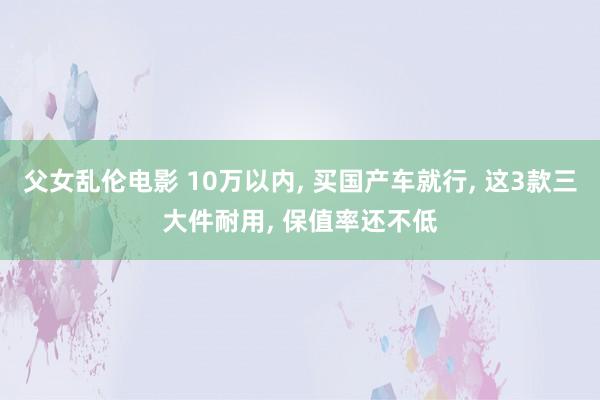 父女乱伦电影 10万以内, 买国产车就行, 这3款三大件耐用, 保值率还不低