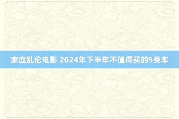 家庭乱伦电影 2024年下半年不值得买的5类车