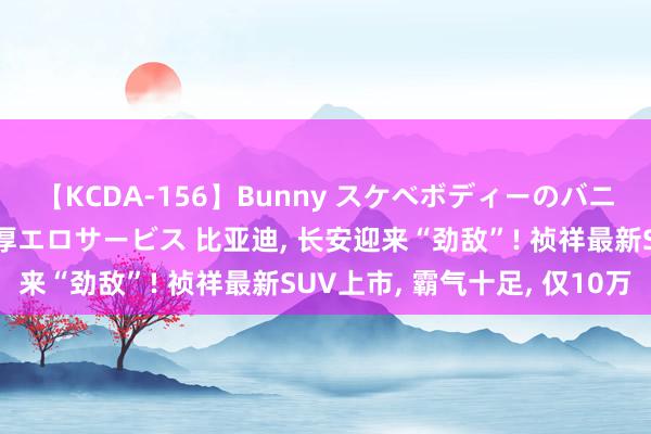 【KCDA-156】Bunny スケベボディーのバニーガールが手と口で濃厚エロサービス 比亚迪, 长安迎来“劲敌”! 祯祥最新SUV上市, 霸气十足, 仅10万