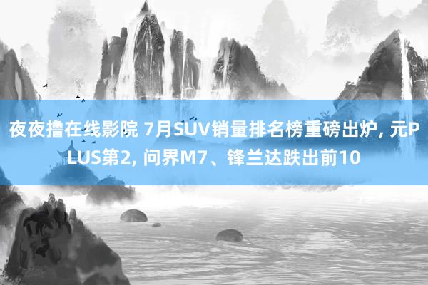 夜夜撸在线影院 7月SUV销量排名榜重磅出炉, 元PLUS第2, 问界M7、锋兰达跌出前10