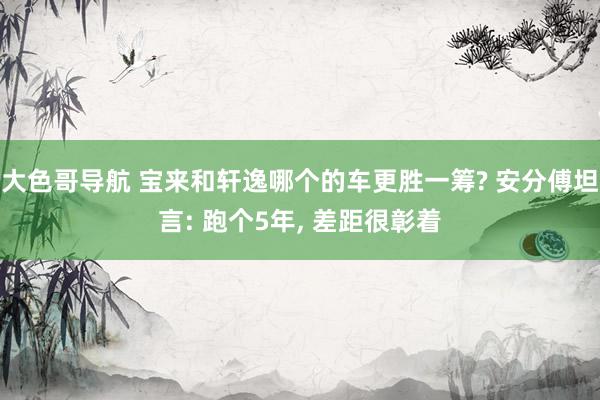 大色哥导航 宝来和轩逸哪个的车更胜一筹? 安分傅坦言: 跑个5年, 差距很彰着