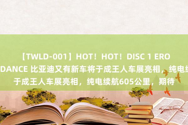 【TWLD-001】HOT！HOT！DISC 1 ERO-BODY BURNING DANCE 比亚迪又有新车将于成王人车展亮相，纯电续航605公里，期待