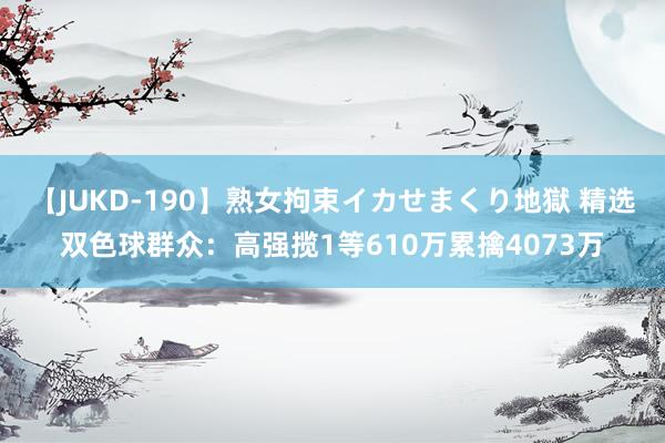 【JUKD-190】熟女拘束イカせまくり地獄 精选双色球群众：高强揽1等610万累擒4073万