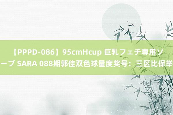 【PPPD-086】95cmHcup 巨乳フェチ専用ソープ SARA 088期郭佳双色球量度奖号：三区比保举