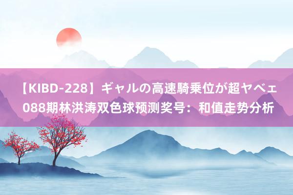 【KIBD-228】ギャルの高速騎乗位が超ヤベェ 088期林洪涛双色球预测奖号：和值走势分析