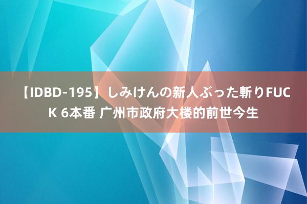 【IDBD-195】しみけんの新人ぶった斬りFUCK 6本番 广州市政府大楼的前世今生