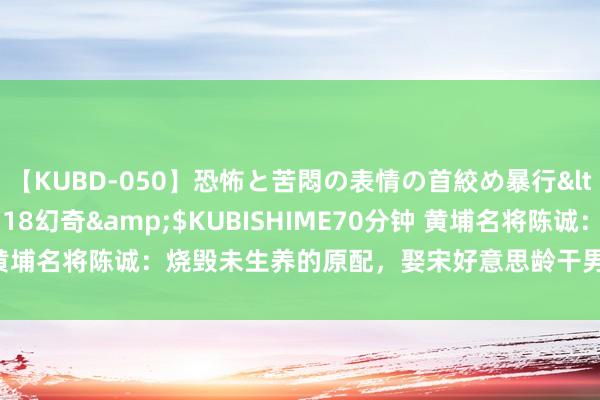 【KUBD-050】恐怖と苦悶の表情の首絞め暴行</a>2013-03-18幻奇&$KUBISHIME70分钟 黄埔名将陈诚：烧毁未生养的原配，娶宋好意思龄干男儿，连生两女四子