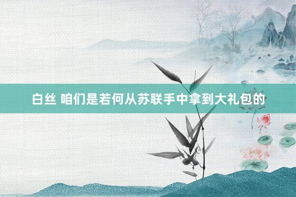 白丝 咱们是若何从苏联手中拿到大礼包的