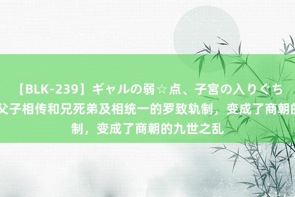 【BLK-239】ギャルの弱☆点、子宮の入りぐちぃ EMIRI 父子相传和兄死弟及相统一的罗致轨制，变成了商朝的九世之乱