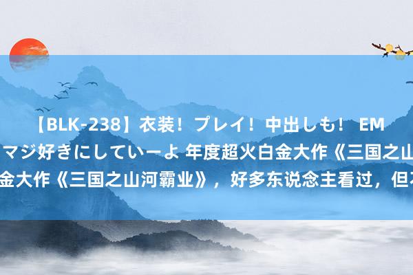 【BLK-238】衣装！プレイ！中出しも！ EMIRIのつぶやき指令で私をマジ好きにしていーよ 年度超火白金大作《三国之山河霸业》，好多东说念主看过，但不一定看完！