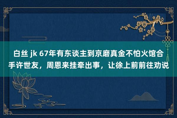 白丝 jk 67年有东谈主到京磨真金不怕火馆合手许世友，周恩来挂牵出事，让徐上前前往劝说