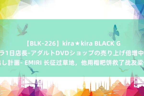 【BLK-226】kira★kira BLACK GAL 黒ギャル露出セクハラ1日店長-アダルトDVDショップの売り上げ倍増中出し計画- EMIRI 长征过草地，他用糌粑饼救了战友梁仁芥，自后他却说：我忘了