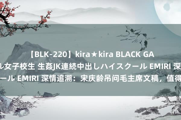 【BLK-220】kira★kira BLACK GAL 留年5年目のお姉黒ギャル女子校生 生姦JK連続中出しハイスクール EMIRI 深情追溯：宋庆龄吊问毛主席文稿，值得一读的佳作