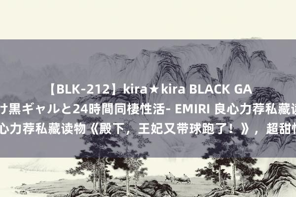 【BLK-212】kira★kira BLACK GAL レンタル痴女GAL-日焼け黒ギャルと24時間同棲性活- EMIRI 良心力荐私藏读物《殿下，王妃又带球跑了！》，超甜情节等你来看！