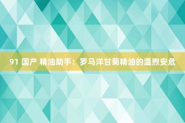 91 国产 精油助手：罗马洋甘菊精油的温煦安危