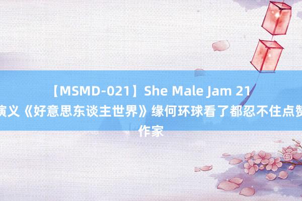 【MSMD-021】She Male Jam 21 言情演义《好意思东谈主世界》缘何环球看了都忍不住点赞作家