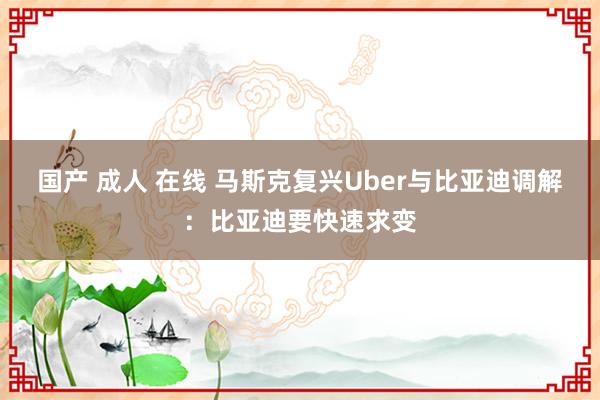 国产 成人 在线 马斯克复兴Uber与比亚迪调解：比亚迪要快速求变