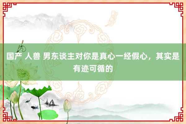 国产 人兽 男东谈主对你是真心一经假心，其实是有迹可循的