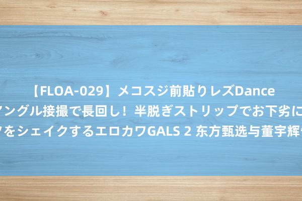 【FLOA-029】メコスジ前貼りレズDance オマ○コ喰い込みをローアングル接撮で長回し！半脱ぎストリップでお下劣にケツをシェイクするエロカワGALS 2 东方甄选与董宇辉告别，明星主播董宇辉颓落运营