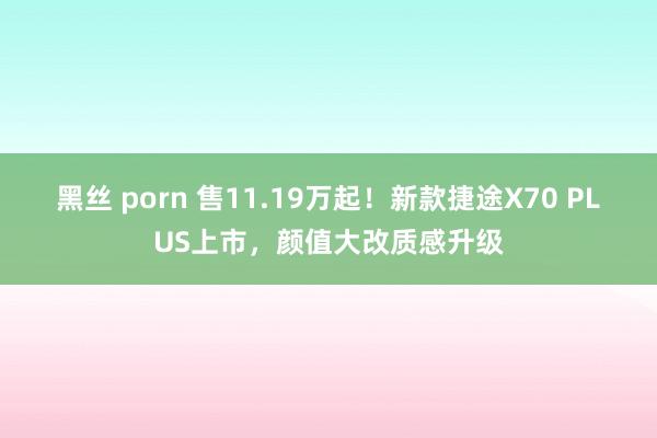 黑丝 porn 售11.19万起！新款捷途X70 PLUS上市，颜值大改质感升级