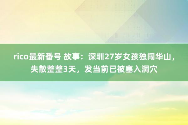 rico最新番号 故事：深圳27岁女孩独闯华山，失散整整3天，发当前已被塞入洞穴