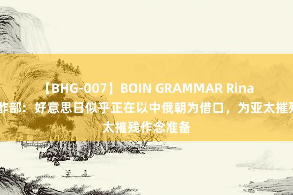 【BHG-007】BOIN GRAMMAR Rina 俄罗斯酬酢部：好意思日似乎正在以中俄朝为借口，为亚太摧残作念准备